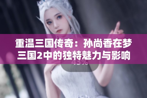重温三国传奇：孙尚香在梦三国2中的独特魅力与影响力