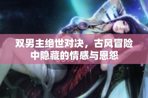 双男主绝世对决，古风冒险中隐藏的情感与恩怨