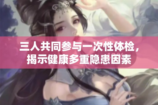 三人共同参与一次性体检，揭示健康多重隐患因素