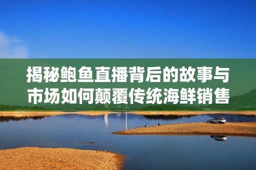 揭秘鲍鱼直播背后的故事与市场如何颠覆传统海鲜销售模式
