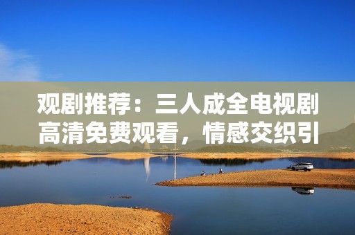 观剧推荐：三人成全电视剧高清免费观看，情感交织引人入胜