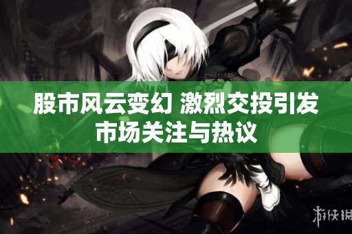 股市风云变幻 激烈交投引发市场关注与热议