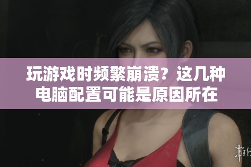 玩游戏时频繁崩溃？这几种电脑配置可能是原因所在