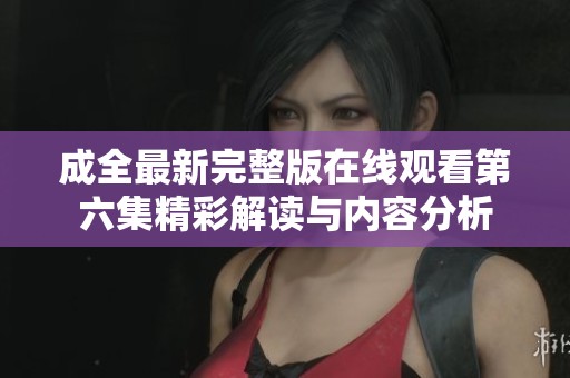 成全最新完整版在线观看第六集精彩解读与内容分析