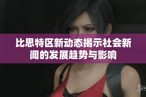比思特区新动态揭示社会新闻的发展趋势与影响