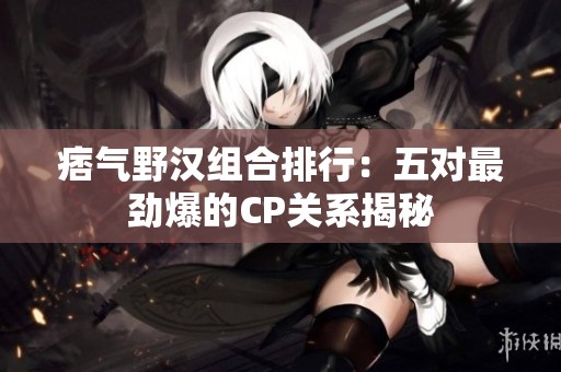 痞气野汉组合排行：五对最劲爆的CP关系揭秘