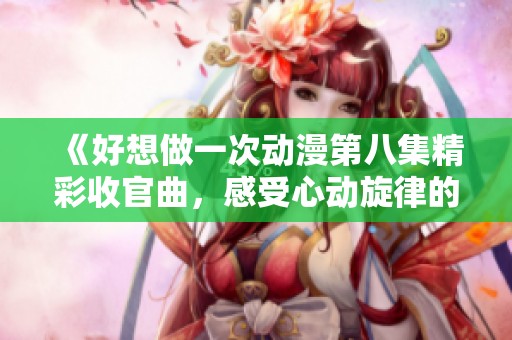 《好想做一次动漫第八集精彩收官曲，感受心动旋律的魅力》