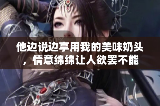 他边说边享用我的美味奶头，情意绵绵让人欲罢不能