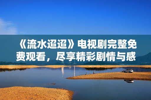《流水迢迢》电视剧完整免费观看，尽享精彩剧情与感人故事！