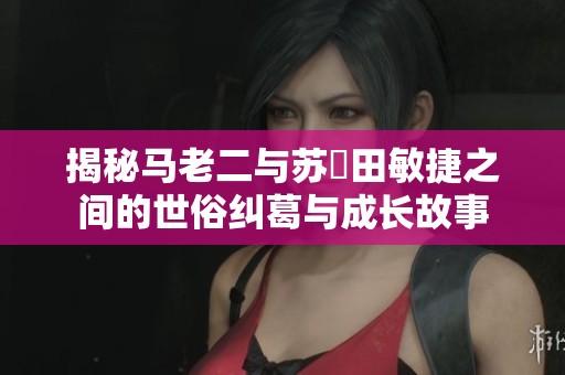 揭秘马老二与苏玥田敏捷之间的世俗纠葛与成长故事