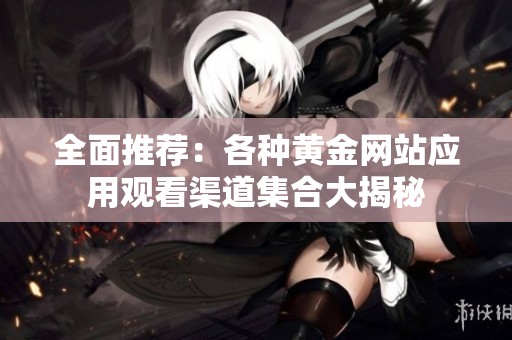 全面推荐：各种黄金网站应用观看渠道集合大揭秘
