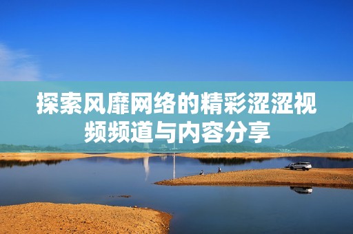 探索风靡网络的精彩涩涩视频频道与内容分享