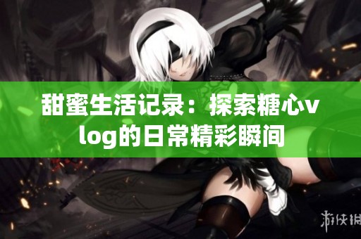 甜蜜生活记录：探索糖心vlog的日常精彩瞬间