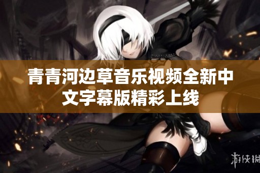 青青河边草音乐视频全新中文字幕版精彩上线