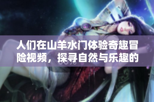 人们在山羊水门体验奇趣冒险视频，探寻自然与乐趣的结合