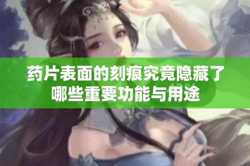 药片表面的刻痕究竟隐藏了哪些重要功能与用途