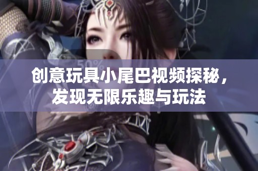 创意玩具小尾巴视频探秘，发现无限乐趣与玩法