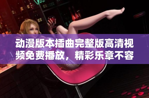 动漫版本插曲完整版高清视频免费播放，精彩乐章不容错过