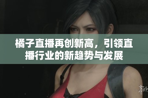 橘子直播再创新高，引领直播行业的新趋势与发展