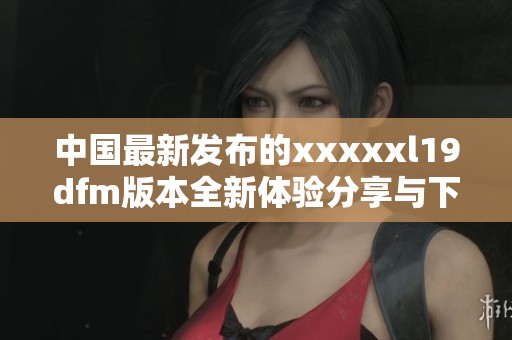 中国最新发布的xxxxxl19dfm版本全新体验分享与下载指南