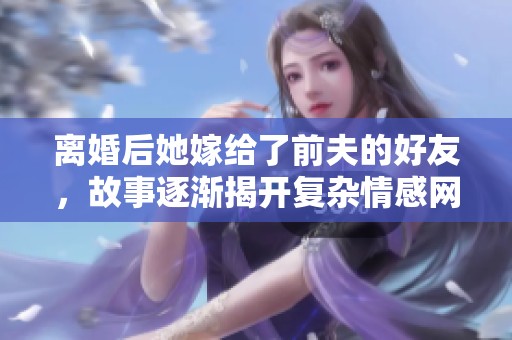 离婚后她嫁给了前夫的好友，故事逐渐揭开复杂情感网