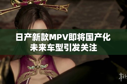 日产新款MPV即将国产化 未来车型引发关注