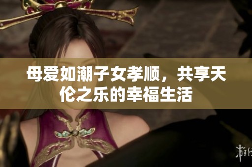 母爱如潮子女孝顺，共享天伦之乐的幸福生活