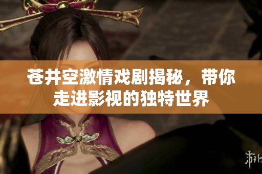 苍井空激情戏剧揭秘，带你走进影视的独特世界