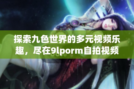 探索九色世界的多元视频乐趣，尽在9lporm自拍视频区