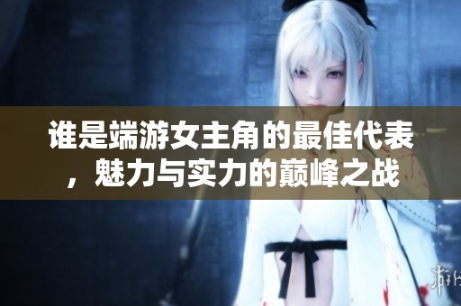 谁是端游女主角的最佳代表，魅力与实力的巅峰之战