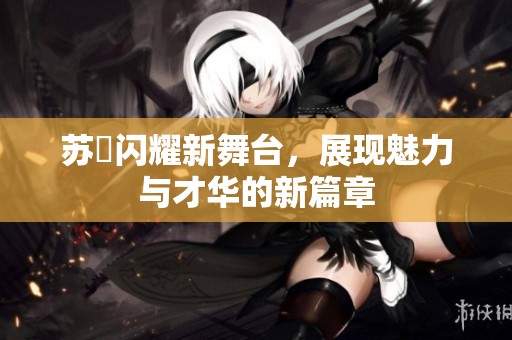 苏玥闪耀新舞台，展现魅力与才华的新篇章