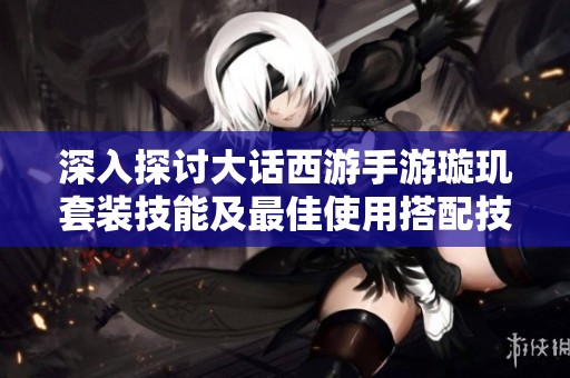 深入探讨大话西游手游璇玑套装技能及最佳使用搭配技巧
