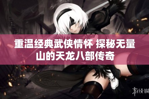 重温经典武侠情怀 探秘无量山的天龙八部传奇