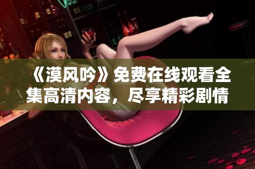 《漠风吟》免费在线观看全集高清内容，尽享精彩剧情与角色魅力