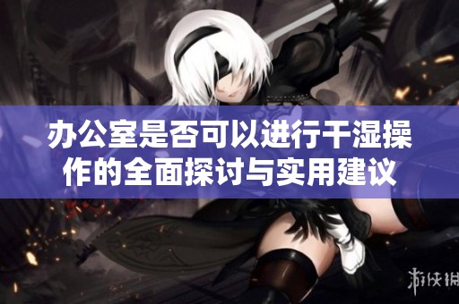办公室是否可以进行干湿操作的全面探讨与实用建议
