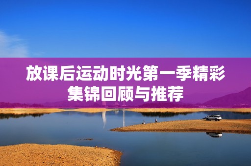 放课后运动时光第一季精彩集锦回顾与推荐