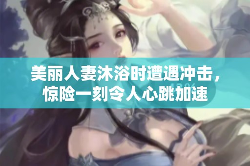 美丽人妻沐浴时遭遇冲击，惊险一刻令人心跳加速
