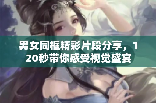 男女同框精彩片段分享，120秒带你感受视觉盛宴