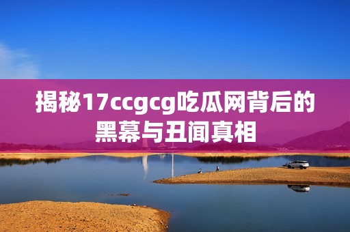 揭秘17ccgcg吃瓜网背后的黑幕与丑闻真相