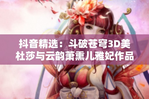 抖音精选：斗破苍穹3D美杜莎与云韵萧熏儿雅妃作品合集欣赏