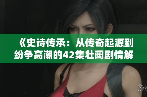 《史诗传承：从传奇起源到纷争高潮的42集壮阔剧情解析》