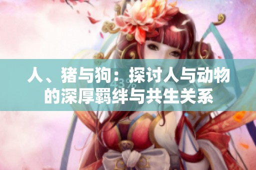 人、猪与狗：探讨人与动物的深厚羁绊与共生关系