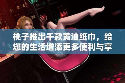 桃子推出千款黄油纸巾，给您的生活增添更多便利与享受