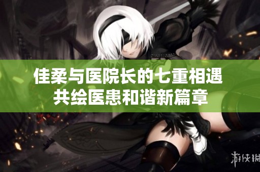 佳柔与医院长的七重相遇 共绘医患和谐新篇章