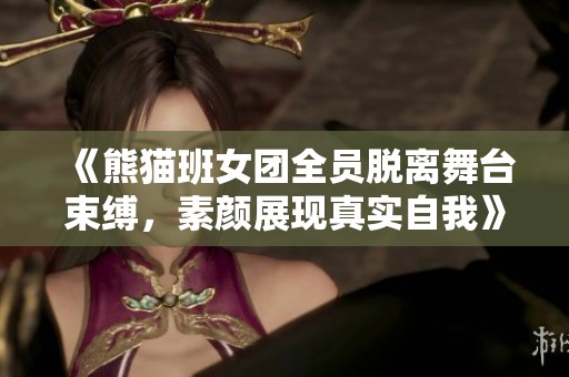 《熊猫班女团全员脱离舞台束缚，素颜展现真实自我》
