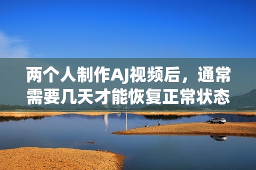 两个人制作AJ视频后，通常需要几天才能恢复正常状态