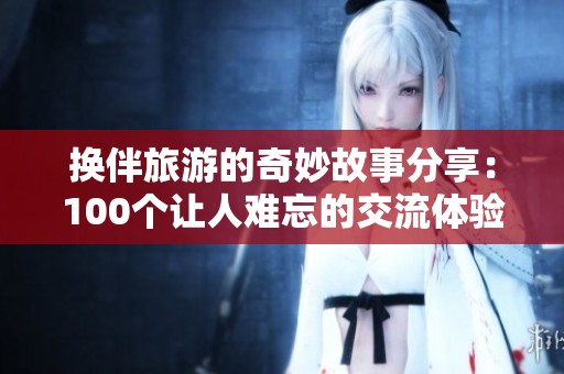 换伴旅游的奇妙故事分享：100个让人难忘的交流体验