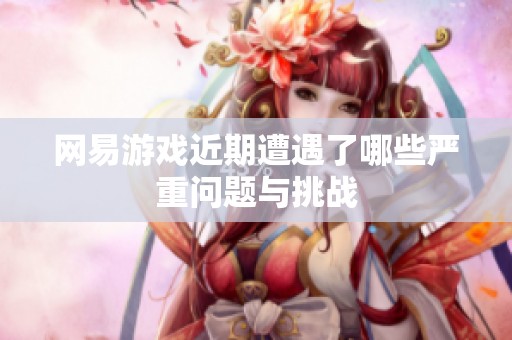 网易游戏近期遭遇了哪些严重问题与挑战