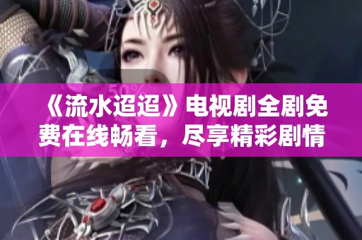 《流水迢迢》电视剧全剧免费在线畅看，尽享精彩剧情体验
