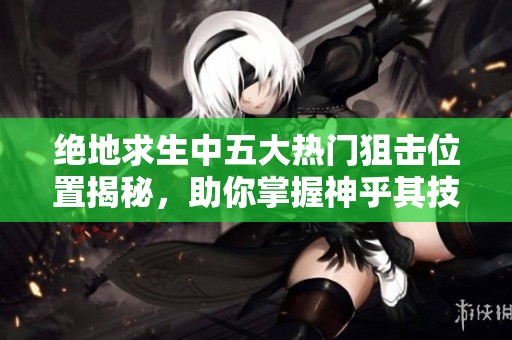 绝地求生中五大热门狙击位置揭秘，助你掌握神乎其技的操作技巧